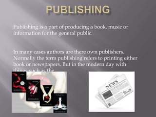 Publishing is a part of producing a book, music or
information for the general public.
In many cases authors are there own publishers.
Normally the term publishing refers to printing either
book or newspapers. But in the modern day with
things such as the

 
