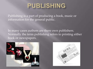 Publishing is a part of producing a book, music or
information for the general public.
In many cases authors are there own publishers.
Normally the term publishing refers to printing either
book or newspapers.

 