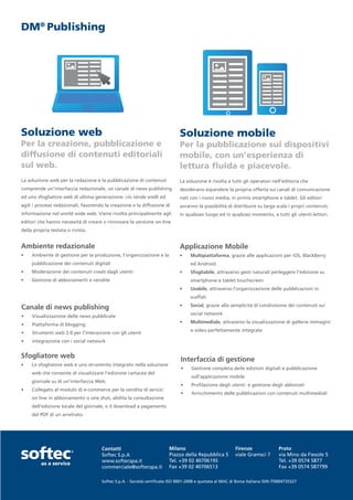 DM® Publishing




Soluzione web                                                                 Soluzione mobile
Per la creazione, pubblicazione e                                             Per la pubblicazione sui dispositivi
diffusione di contenuti editoriali                                            mobile, con un’esperienza di
sul web.                                                                      lettura fluida e piacevole.
La soluzione web per la redazione e la pubblicazione di contenuti             La soluzione è rivolta a tutti gli operatori nell’editoria che
comprende un’interfaccia redazionale, un canale di news publishing            desiderano espandere la propria offerta sui canali di comunicazione
ed uno sfogliatore web di ultima generazione: ciò rende snelli ed             nati con i nuovi media, in primis smartphone e tablet. Gli editori
agili i processi redazionali, favorendo la creazione e la diffusione di       avranno la possibilità di distribuire su larga scala i propri contenuti,
informazione nel world wide web. Viene rivolta principalmente agli            in qualsiasi luogo ed in qualsiasi momento, a tutti gli utenti-lettori.
editori che hanno necessità di creare o rinnovare la versione on-line
della propria testata o rivista.


Ambiente redazionale                                                          Applicazione Mobile
•	   Ambiente di gestione per la produzione, l’organizzazione e la            •	    Multipiattaforma, grazie alle applicazioni per iOS, BlackBerry
     pubblicazione dei contenuti digitali                                           ed Android.
•	   Moderazione dei contenuti creati dagli utenti                            •	    Sfogliabile, attraverso gesti naturali perleggere l’edizione su
•	   Gestione di abbonamenti e vendite                                              smartphone e tablet touchscreen
                                                                              •	    Usabile, attraverso l’organizzazione delle pubblicazioni in
                                                                                    scaffali
                                                                              •	    Social, grazie alla semplicità di condivisione dei contenuti sui
Canale di news publishing
                                                                                    social network
•	   Visualizzazione delle news pubblicate
                                                                              •	    Multimediale, attraverso la visualizzazione di gallerie immagini
•	   Piattaforma di blogging
                                                                                    e video perfettamente integrate
•	   Strumenti web 2.0 per l’interazione con gli utenti
•	   integrazione con i social network


Sfogliatore web
                                                                               Interfaccia di gestione
•	   Lo sfogliatore web è uno strumento integrato nella soluzione
                                                                               •	   Gestione completa deile edizioni digitali e pubblicazione
     web che consente di visualizzare l’edizione cartacea del
                                                                                    sull’applicazione mobile
     giornale su di un’interfaccia Web.
                                                                               •	   Profilazione degli utenti e gestione degli abbonati
•	   Collegato al modulo di e-commerce per la vendita di servizi
                                                                               •	   Arricchimento delle pubblicazioni con contenuti multimediali
     on line in abbonamento o one shot, abilita la consultazione
     dell’edizione locale del giornale, o il download a pagamento
     del PDF di un arretrato.




                                      Contatti                           Milano                            Firenze                Prato
                                      Softec S.p.A                       Piazza della Repubblica 5         viale Gramsci 7        via Mino da Fiesole 5
                                      www.softecspa.it                   Tel. +39 02 40706195                                     Tel. +39 0574 5877
                                      commerciale@softecspa.it           Fax +39 02 40706513                                      Fax +39 0574 587799

                                      Softec S.p.A. - Società certificata ISO 9001-2008 e quotata al MAC di Borsa Italiana ISIN IT0004735327
 