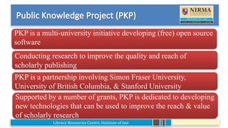 Library Resources Centre, Institute of law
•
Conducting research to improve the quality and reach of
scholarly publishing
PKP is a multi-university initiative developing (free) open source
software
PKP is a partnership involving Simon Fraser University,
University of British Columbia, & Stanford University
Supported by a number of grants, PKP is dedicated to developing
new technologies that can be used to improve the reach & value
of scholarly research
 