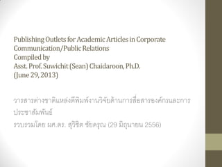 PublishingOutletsforAcademicArticlesinCorporate
Communication/PublicRelations
Compiledby
Asst.Prof.Suwichit(Sean)Chaidaroon,Ph.D.
(June29,2013)
วารสารต่างชาติแหล่งตีพิมพ์งานวิจัยด้านการสื่อสารองค์กรและการ
ประชาสัมพันธ์
รวบรวมโดย ผศ.ดร. สุวิชิต ชัยดรุณ (29 มิถุนายน 2556)
 