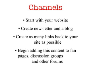 Channels •  Start with your website •  Create newsletter and a blog •  Create as many links back to your site as possible •  Begin adding this content to fan pages, discussion groups  and other forums  