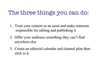 The three things you can do: Treat your content as an asset and make someone  responsible for editing and publishing it Offer your audience something they can’t find  anywhere else Create an editorial calendar and channel plan then stick to it.  