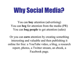 Why Social Media? You can  buy  attention (advertising) You can  beg  for attention from the media (PR) You can  bug people  to get attention (sales) Or you can  earn  attention by creating something interesting and valuable and then publishing it online for free: a YouTube video, a blog, a research report, photos, a Twitter stream, an ebook, a Facebook page. 