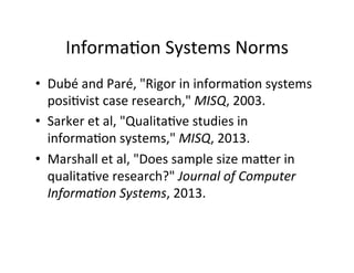 Informa.on	
  Systems	
  Norms	
  
•  Dubé	
  and	
  Paré,	
  "Rigor	
  in	
  informa.on	
  systems	
  
posi.vist	
  case	
  research,"	
  MISQ,	
  2003.	
  
•  Sarker	
  et	
  al,	
  "Qualita.ve	
  studies	
  in	
  
informa.on	
  systems,"	
  MISQ,	
  2013.	
  
•  Marshall	
  et	
  al,	
  "Does	
  sample	
  size	
  maYer	
  in	
  
qualita.ve	
  research?"	
  Journal	
  of	
  Computer	
  
Informa+on	
  Systems,	
  2013.	
  
 