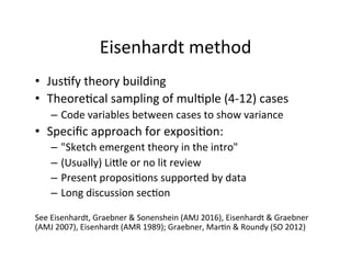 Eisenhardt	
  method	
  
•  Jus.fy	
  theory	
  building	
  
•  Theore.cal	
  sampling	
  of	
  mul.ple	
  (4-­‐12)	
  cases	
  
–  Code	
  variables	
  between	
  cases	
  to	
  show	
  variance	
  
•  Speciﬁc	
  approach	
  for	
  exposi.on:	
  
–  "Sketch	
  emergent	
  theory	
  in	
  the	
  intro"	
  
–  (Usually)	
  LiYle	
  or	
  no	
  lit	
  review	
  
–  Present	
  proposi.ons	
  supported	
  by	
  data	
  
–  Long	
  discussion	
  sec.on	
  
	
  
See	
  Eisenhardt,	
  Graebner	
  &	
  Sonenshein	
  (AMJ	
  2016),	
  Eisenhardt	
  &	
  Graebner	
  
(AMJ	
  2007),	
  Eisenhardt	
  (AMR	
  1989);	
  Graebner,	
  Mar.n	
  &	
  Roundy	
  (SO	
  2012)	
  
 
