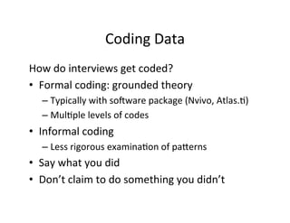 Coding	
  Data	
  
How	
  do	
  interviews	
  get	
  coded?	
  
•  Formal	
  coding:	
  grounded	
  theory	
  
– Typically	
  with	
  so[ware	
  package	
  (Nvivo,	
  Atlas..)	
  
– Mul.ple	
  levels	
  of	
  codes	
  
•  Informal	
  coding	
  
– Less	
  rigorous	
  examina.on	
  of	
  paYerns	
  
•  Say	
  what	
  you	
  did	
  
•  Don’t	
  claim	
  to	
  do	
  something	
  you	
  didn’t	
  
 
