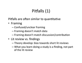 Pisalls	
  (1)	
  
Pisalls	
  are	
  o[en	
  similar	
  to	
  quan.ta.ve	
  
•  Framing	
  
– Confused/unclear	
  framing	
  
– Framing	
  doesn’t	
  match	
  data	
  
– Framing	
  doesn’t	
  match	
  discussion/contribu.on	
  
•  Lit	
  review	
  vs.	
  ﬁndings	
  
– Theory	
  develop:	
  bias	
  towards	
  short	
  lit	
  reviews	
  
– What	
  you	
  learn	
  doing	
  a	
  study	
  is	
  a	
  ﬁnding,	
  not	
  part	
  
of	
  the	
  lit	
  review	
  
 