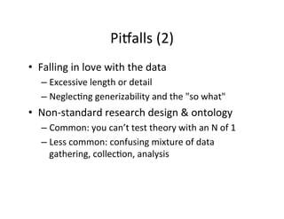 Pisalls	
  (2)	
  
•  Falling	
  in	
  love	
  with	
  the	
  data	
  
– Excessive	
  length	
  or	
  detail	
  
– Neglec.ng	
  generizability	
  and	
  the	
  "so	
  what"	
  
•  Non-­‐standard	
  research	
  design	
  &	
  ontology	
  
– Common:	
  you	
  can’t	
  test	
  theory	
  with	
  an	
  N	
  of	
  1	
  
– Less	
  common:	
  confusing	
  mixture	
  of	
  data	
  
gathering,	
  collec.on,	
  analysis	
  
 