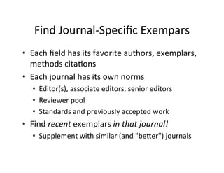 Find	
  Journal-­‐Speciﬁc	
  Exempars	
  
•  Each	
  ﬁeld	
  has	
  its	
  favorite	
  authors,	
  exemplars,	
  
methods	
  cita.ons	
  
•  Each	
  journal	
  has	
  its	
  own	
  norms	
  
•  Editor(s),	
  associate	
  editors,	
  senior	
  editors	
  
•  Reviewer	
  pool	
  
•  Standards	
  and	
  previously	
  accepted	
  work	
  
•  Find	
  recent	
  exemplars	
  in	
  that	
  journal!	
  
•  Supplement	
  with	
  similar	
  (and	
  "beYer")	
  journals	
  
 