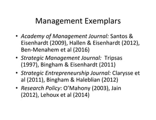 Management	
  Exemplars	
  
•  Academy	
  of	
  Management	
  Journal:	
  Santos	
  &	
  
Eisenhardt	
  (2009),	
  Hallen	
  &	
  Eisenhardt	
  (2012),	
  
Ben-­‐Menahem	
  et	
  al	
  (2016)	
  
•  Strategic	
  Management	
  Journal:	
  	
  Tripsas	
  
(1997),	
  Bingham	
  &	
  Eisenhardt	
  (2011)	
  
•  Strategic	
  Entrepreneurship	
  Journal:	
  Clarysse	
  et	
  
al	
  (2011),	
  Bingham	
  &	
  Haleblian	
  (2012)	
  
•  Research	
  Policy:	
  O’Mahony	
  (2003),	
  Jain	
  
(2012),	
  Lehoux	
  et	
  al	
  (2014)	
  
 