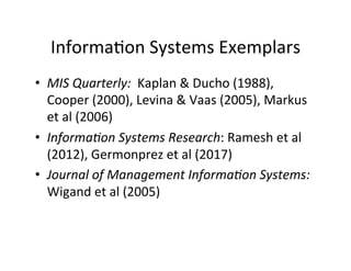 Informa.on	
  Systems	
  Exemplars	
  
•  MIS	
  Quarterly:	
  	
  Kaplan	
  &	
  Ducho	
  (1988),	
  
Cooper	
  (2000),	
  Levina	
  &	
  Vaas	
  (2005),	
  Markus	
  
et	
  al	
  (2006)	
  
•  Informa+on	
  Systems	
  Research:	
  Ramesh	
  et	
  al	
  
(2012),	
  Germonprez	
  et	
  al	
  (2017)	
  	
  
•  Journal	
  of	
  Management	
  Informa+on	
  Systems:	
  
Wigand	
  et	
  al	
  (2005)	
  
 