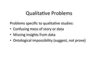 Qualita.ve	
  Problems	
  
Problems	
  speciﬁc	
  to	
  qualita.ve	
  studies:	
  
•  Confusing	
  mess	
  of	
  story	
  or	
  data	
  
•  Missing	
  insights	
  from	
  data	
  
•  Ontological	
  impossibility	
  (suggest,	
  not	
  prove)	
  
	
  
 