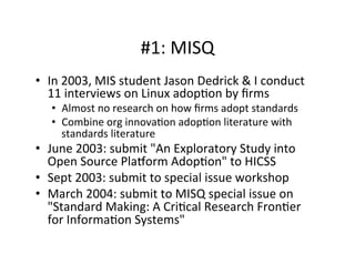 #1:	
  MISQ	
  
•  In	
  2003,	
  MIS	
  student	
  Jason	
  Dedrick	
  &	
  I	
  conduct	
  
11	
  interviews	
  on	
  Linux	
  adop.on	
  by	
  ﬁrms	
  
•  Almost	
  no	
  research	
  on	
  how	
  ﬁrms	
  adopt	
  standards	
  
•  Combine	
  org	
  innova.on	
  adop.on	
  literature	
  with	
  
standards	
  literature	
  
•  June	
  2003:	
  submit	
  "An	
  Exploratory	
  Study	
  into	
  
Open	
  Source	
  Plasorm	
  Adop.on"	
  to	
  HICSS	
  
•  Sept	
  2003:	
  submit	
  to	
  special	
  issue	
  workshop	
  
•  March	
  2004:	
  submit	
  to	
  MISQ	
  special	
  issue	
  on	
  
"Standard	
  Making:	
  A	
  Cri.cal	
  Research	
  Fron.er	
  
for	
  Informa.on	
  Systems"	
  
 