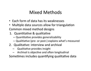 Mixed	
  Methods	
  
•  Each	
  form	
  of	
  data	
  has	
  its	
  weaknesses	
  
•  Mul.ple	
  data	
  sources	
  allow	
  for	
  triangula.on	
  
Common	
  mixed	
  method	
  designs	
  
1.  Quan.ta.ve	
  &	
  qualita.ve	
  
–  Quan.ta.ve	
  provides	
  generalizability	
  
–  Quali.a.ve	
  (pre-­‐	
  or	
  post-­‐)	
  explains	
  what’s	
  measured	
  
2.  Qualita.ve:	
  interview	
  and	
  archival	
  
–  Qualita.ve	
  provides	
  insight	
  
–  Archival	
  is	
  objec.ve	
  and	
  o[en	
  longitudinal	
  
Some.mes	
  includes	
  quan.fying	
  qualita.ve	
  data	
  
 