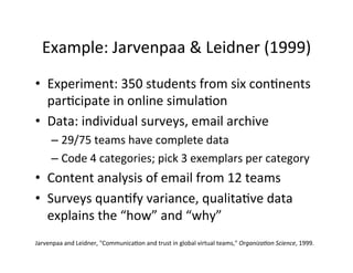 Example:	
  Jarvenpaa	
  &	
  Leidner	
  (1999)	
  
•  Experiment:	
  350	
  students	
  from	
  six	
  con.nents	
  
par.cipate	
  in	
  online	
  simula.on	
  
•  Data:	
  individual	
  surveys,	
  email	
  archive	
  
– 29/75	
  teams	
  have	
  complete	
  data	
  
– Code	
  4	
  categories;	
  pick	
  3	
  exemplars	
  per	
  category	
  
•  Content	
  analysis	
  of	
  email	
  from	
  12	
  teams	
  
•  Surveys	
  quan.fy	
  variance,	
  qualita.ve	
  data	
  
explains	
  the	
  “how”	
  and	
  “why”	
  
Jarvenpaa	
  and	
  Leidner,	
  "Communica.on	
  and	
  trust	
  in	
  global	
  virtual	
  teams,"	
  Organiza+on	
  Science,	
  1999.	
  
 