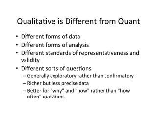 Qualita.ve	
  is	
  Diﬀerent	
  from	
  Quant	
  
•  Diﬀerent	
  forms	
  of	
  data	
  
•  Diﬀerent	
  forms	
  of	
  analysis	
  
•  Diﬀerent	
  standards	
  of	
  representa.veness	
  and	
  
validity	
  
•  Diﬀerent	
  sorts	
  of	
  ques.ons	
  
– Generally	
  exploratory	
  rather	
  than	
  conﬁrmatory	
  
– Richer	
  but	
  less	
  precise	
  data	
  
– BeYer	
  for	
  "why"	
  and	
  "how"	
  rather	
  than	
  "how	
  
o[en"	
  ques.ons	
  
 
