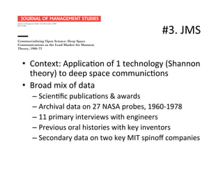 #3.	
  JMS	
  
•  Context:	
  Applica.on	
  of	
  1	
  technology	
  (Shannon	
  
theory)	
  to	
  deep	
  space	
  communic.ons	
  
•  Broad	
  mix	
  of	
  data	
  
– Scien.ﬁc	
  publica.ons	
  &	
  awards	
  
– Archival	
  data	
  on	
  27	
  NASA	
  probes,	
  1960-­‐1978	
  
– 11	
  primary	
  interviews	
  with	
  engineers	
  
– Previous	
  oral	
  histories	
  with	
  key	
  inventors	
  
– Secondary	
  data	
  on	
  two	
  key	
  MIT	
  spinoﬀ	
  companies	
  
Commercializing Open Science: Deep Space
Communications as the Lead Market for Shannon
Theory, 1960–73
Joel West
San José State University
ABSTRACT Recent research on the commercialization of scientiﬁc discoveries has emphasized
the use of formal intellectual property rights (notably patents) as a mechanism for aligning
the academic and entrepreneurial incentives for commercialization. Without such explicit
intellectual property rights and licensing, how is such open science commercialized? This
paper examines the commercialization of Claude Shannon’s theory of communications,
developed at and freely disseminated by Bell Telephone Laboratories. It analyses the ﬁrst 25
years of Shannon theory, the role of MIT in developing and extending that theory, and the
importance of deep space communications as the initial market for commercialization. It
contrasts the early paths of two MIT-related spinoffs that pursued this opportunity, including
key technical and business trajectories driven by information theory. Based on this evidence,
the paper provides observations about commercializing open science, particularly for
engineering-related ﬁelds.
INTRODUCTION
Industries typically enjoy long periods of relatively predictable incremental innovation,
punctuated by irregular bursts of discontinuous technological innovation. Such discon-
tinuities enable new, previously unexplored trajectories for technological innovation
(Dosi, 1982; Nelson and Winter, 2002). From these new technological trajectories many
opportunities arise for new products, new ﬁrms and new industries (Anderson and
Tushman, 1990; Nelson, 1995).
In many cases, such technological breakthroughs can be traced back to basic research
disseminated through the peer-reviewed process of open science, often from public
research institutions such as universities. In some cases, the discontinuous improvement
can be traced to a single discovery, whereas in other cases, it builds upon a stream of
research in open science.
Address for reprints: Joel West, San José State University, BT555, 1 Washington Square, San José, CA
95192-0070, USA (Joel.West@sjsu.edu).
© Blackwell Publishing Ltd 2008. Published by Blackwell Publishing, 9600 Garsington Road, Oxford, OX4 2DQ, UK
and 350 Main Street, Malden, MA 02148, USA.
Journal of Management Studies 45:8 December 2008
0022-2380
 