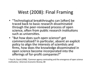 West	
  (2008):	
  Final	
  Framing	
  
•  "Technological	
  breakthroughs	
  can	
  [o[en]	
  be	
  
traced	
  back	
  to	
  basic	
  research	
  disseminated	
  
through	
  the	
  peer-­‐reviewed	
  process	
  of	
  open	
  
science,	
  o[en	
  from	
  public	
  research	
  ins.tu.ons	
  
such	
  as	
  universi.es.	
  	
  
•  "But	
  how	
  does	
  such	
  open	
  science†	
  get	
  
commercialized?	
  In	
  par.cular,	
  absent	
  an	
  explicit	
  
policy	
  to	
  align	
  the	
  interests	
  of	
  scien.sts	
  and	
  
ﬁrms,	
  how	
  does	
  the	
  knowledge	
  disseminated	
  in	
  
open	
  science	
  become	
  incorporated	
  into	
  the	
  
oﬀerings	
  of	
  for-­‐proﬁt	
  companies?"	
  
†	
  Paul	
  A.	
  David	
  (1998),	
  ‘Common	
  agency	
  contrac.ng	
  and	
  the	
  emergence	
  of	
  open	
  science	
  
ins.tu.ons,’	
  American	
  Economic	
  Review,	
  88	
  
 
