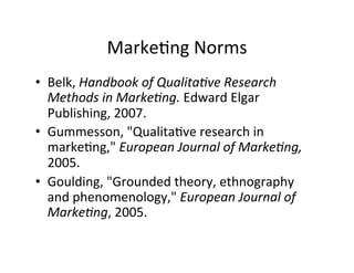 Marke.ng	
  Norms	
  
•  Belk,	
  Handbook	
  of	
  Qualita+ve	
  Research	
  
Methods	
  in	
  Marke+ng.	
  Edward	
  Elgar	
  
Publishing,	
  2007.	
  
•  Gummesson,	
  "Qualita.ve	
  research	
  in	
  
marke.ng,"	
  European	
  Journal	
  of	
  Marke+ng,	
  
2005.	
  
•  Goulding,	
  "Grounded	
  theory,	
  ethnography	
  
and	
  phenomenology,"	
  European	
  Journal	
  of	
  
Marke+ng,	
  2005.	
  
 