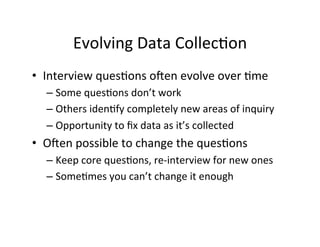 Evolving	
  Data	
  Collec.on	
  
•  Interview	
  ques.ons	
  o[en	
  evolve	
  over	
  .me	
  
– Some	
  ques.ons	
  don’t	
  work	
  
– Others	
  iden.fy	
  completely	
  new	
  areas	
  of	
  inquiry	
  
– Opportunity	
  to	
  ﬁx	
  data	
  as	
  it’s	
  collected	
  
•  O[en	
  possible	
  to	
  change	
  the	
  ques.ons	
  
– Keep	
  core	
  ques.ons,	
  re-­‐interview	
  for	
  new	
  ones	
  
– Some.mes	
  you	
  can’t	
  change	
  it	
  enough	
  
 