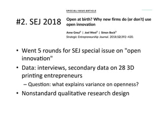 #2.	
  SEJ	
  2018	
  
•  Went	
  5	
  rounds	
  for	
  SEJ	
  special	
  issue	
  on	
  "open	
  
innova.on"	
  
•  Data:	
  interviews,	
  secondary	
  data	
  on	
  28	
  3D	
  
prin.ng	
  entrepreneurs	
  
– Ques.on:	
  what	
  explains	
  variance	
  on	
  openness?	
  
•  Nonstandard	
  qualita.ve	
  research	
  design	
  
 