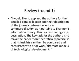 Review	
  (round	
  1)	
  
•  "I	
  would	
  like	
  to	
  applaud	
  the	
  authors	
  for	
  their	
  
detailed	
  data	
  collec.on	
  and	
  their	
  descrip.on	
  
of	
  the	
  journey	
  between	
  science	
  à	
  
commercializa.on	
  as	
  it	
  pertains	
  to	
  Shannon’s	
  
informa.on	
  theory.	
  This	
  is	
  a	
  fascina.ng	
  case	
  
descrip.on.	
  The	
  key	
  task	
  for	
  the	
  authors	
  is	
  to	
  
make	
  the	
  paper	
  more	
  theore.cally	
  precise	
  so	
  
that	
  its	
  insights	
  can	
  then	
  be	
  compared	
  and	
  
contrasted	
  with	
  prior	
  work/alternate	
  models	
  
of	
  technological	
  development.	
  "	
  
 