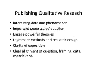 Publishing	
  Qualita.ve	
  Reseach	
  
•  Interes.ng	
  data	
  and	
  phenomenon	
  
•  Important	
  unanswered	
  ques.on	
  
•  Engage	
  powerful	
  theories	
  
•  Legi.mate	
  methods	
  and	
  research	
  design	
  
•  Clarity	
  of	
  exposi.on	
  
•  Clear	
  alignment	
  of	
  ques.on,	
  framing,	
  data,	
  
contribu.on	
  
 