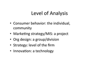 Level	
  of	
  Analysis	
  
•  Consumer	
  behavior:	
  the	
  individual,	
  
community	
  
•  Marke.ng	
  strategy/MIS:	
  a	
  project	
  
•  Org	
  design:	
  a	
  group/division	
  
•  Strategy:	
  level	
  of	
  the	
  ﬁrm	
  
•  Innova.on:	
  a	
  technology	
  
 