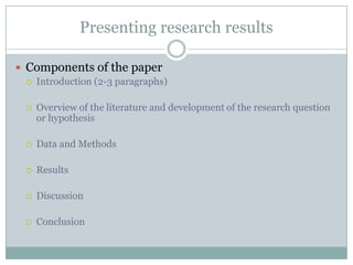 Presenting research results

 Components of the paper
    Introduction (2-3 paragraphs)

    Overview of the literature and development of the research question
     or hypothesis

    Data and Methods

    Results

    Discussion

    Conclusion
 