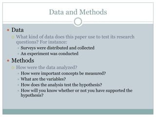 Data and Methods

 Data
   What kind of data does this paper use to test its research
    questions? For instance:
     Surveys were distributed and collected
     An experiment was conducted

 Methods
   How were the data analyzed?
     How were important concepts be measured?
     What are the variables?
     How does the analysis test the hypothesis?
     How will you know whether or not you have supported the
      hypothesis?
 