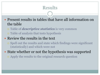 Results

 Present results in tables that have all information on
  the table
     Table of descriptive statistics is very common
     Table of analysis that tests hypothesis
 Review the results in the text
   Spell out the results and state which findings were significant
    (statistically) and which were not
 State whether or not the hypothesis was supported
   Apply the results to the original research question
 