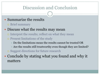 Discussion and Conclusion

 Summarize the results
   Brief summary

 Discuss what the results may mean
   Interpret the results; reflect on what they mean

   Present limitations of the study
       Do the limitations mean the results cannot be trusted OR
       Are the results still trustworthy even though they are limited?

     Suggest directions for future research
 Conclude by stating what you found and why it
  matters
 