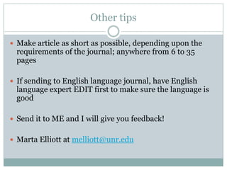 Other tips

 Make article as short as possible, depending upon the
 requirements of the journal; anywhere from 6 to 35
 pages

 If sending to English language journal, have English
 language expert EDIT first to make sure the language is
 good

 Send it to ME and I will give you feedback!


 Marta Elliott at melliott@unr.edu
 