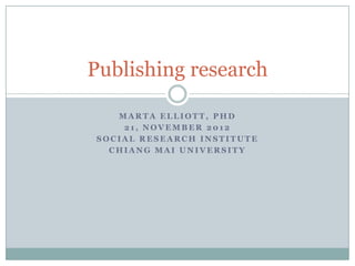 Publishing research

   MARTA ELLIOTT, PHD
    21, NOVEMBER 2012
SOCIAL RESEARCH INSTITUTE
  CHIANG MAI UNIVERSITY
 