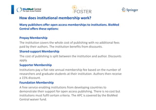 How does institutional membership work? 
Many publishers offer open access memberships to institutions. BioMed 
Central offers these options: 
Prepay Membership 
The institution covers the whole cost of publishing with no additional fees 
paid by their authors. The institution benefits from discounts. 
Shared-support Membership 
The cost of publishing is split between the institution and author. Discounts 
apply. 
Supporter Membership 
Institutions pay a flat-rate annual membership fee based on the number of 
researchers and graduate students at their institution. Authors then receive 
a 15% discount. 
Foundation Membership 
A free service enabling institutions from developing countries to 
demonstrate their support for open access publishing. There is no cost but 
institutions must fulfil certain criteria. The APC is covered by the BioMed 
Central waiver fund. 
 