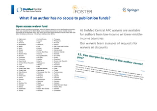 What if an author has no access to publication funds? 
At BioMed Central APC waivers are available 
for authors from low-income or lower-middle-income 
countries 
Our waivers team assesses all requests for 
waivers or discounts 
 