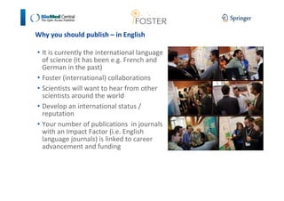 Why you should publish – in English 
• It is currently the international language 
of science (it has been e.g. French and 
German in the past) 
• Foster (international) collaborations 
• Scientists will want to hear from other 
scientists around the world 
• Develop an international status / 
reputation 
• Your number of publications in journals 
with an Impact Factor (i.e. English 
language journals) is linked to career 
advancement and funding 
 