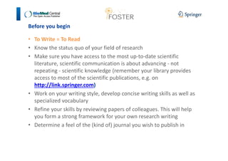 Before you begin 
• To Write = To Read 
• Know the status quo of your field of research 
• Make sure you have access to the most up-to-date scientific 
literature, scientific communication is about advancing - not 
repeating - scientific knowledge (remember your library provides 
access to most of the scientific publications, e.g. on 
http://link.springer.com) 
• Work on your writing style, develop concise writing skills as well as 
specialized vocabulary 
• Refine your skills by reviewing papers of colleagues. This will help 
you form a strong framework for your own research writing 
• Determine a feel of the (kind of) journal you wish to publish in 
 
