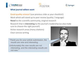 What journal editors want 
Good quality science! (use previous slide as your checklist!) 
Work which will stand up to peer review (quality / language) 
Novel to the scientific community, original research 
Research that is interesting to the journal’s readership (so also make 
sure to choose the right journal!) 
Active research areas (many citations) 
Clear concise writing 
“Thank you for your article submission, the 
results are new and interesting. 
Unfortunately the new results are not 
interesting, and the interesting results are 
not new.” 
 