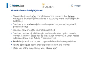 How to choose the right journal 
• Choose the journal after completion of the research, but before 
writing the article so you can write it according to the journal specific 
guidelines 
• Consider your audience (aims and scope of the journal, regional / 
global visibility) 
• Consider how often the journal is published 
• Consider the costs (publishing in traditional - subscription based - 
journals is in most cases free to the author, however, in Open Access 
publishing there is an Article Processing Fee) 
• Read the journal, the product page and the submission guidelines 
• Talk to colleagues about their experiences with the journal 
• Make use of the expertise of your library staff 
 