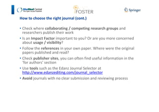 How to choose the right journal (cont.) 
• Check where collaborating / competing research groups and 
researchers publish their work 
• Is an Impact Factor important to you? Or are you more concerned 
about usage / visibility? 
• Follow the references in your own paper. Where were the original 
papers published and read? 
• Check publisher sites, you can often find useful information in the 
‘for authors’ section 
• Use tools such as the Edanz Journal Selector at 
http://www.edanzediting.com/journal_selector 
• Avoid journals with no clear submission and reviewing process 
 
