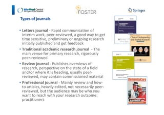 Types of journals 
• Letters journal - Rapid communication of 
interim work, peer-reviewed, a good way to get 
time sensitive, preliminary or ongoing research 
initially published and get feedback 
• Traditional academic research journal - The 
main venue for primary research, rigorously 
peer-reviewed 
• Review journal - Publishes overviews of 
research, perspective on the state of a field 
and/or where it is heading, usually peer-reviewed, 
may contain commissioned material 
• Professional journal - Mainly review and how-to 
articles, heavily edited, not necessarily peer-reviewed, 
but the audience may be who you 
want to reach with your research outcome: 
practitioners 
 