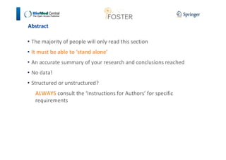 Abstract 
• The majority of people will only read this section 
• It must be able to ‘stand alone’ 
• An accurate summary of your research and conclusions reached 
• No data! 
• Structured or unstructured? 
ALWAYS consult the ‘Instructions for Authors’ for specific 
requirements 
 