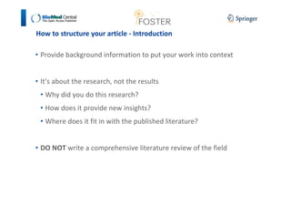 How to structure your article - Introduction 
• Provide background information to put your work into context 
• It‘s about the research, not the results 
• Why did you do this research? 
• How does it provide new insights? 
• Where does it fit in with the published literature? 
• DO NOT write a comprehensive literature review of the field 
 