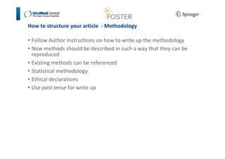 How to structure your article - Methodology 
• Follow Author Instructions on how to write up the methodology 
• New methods should be described in such a way that they can be 
reproduced 
• Existing methods can be referenced 
• Statistical methodology 
• Ethical declarations 
• Use past tense for write up 
 