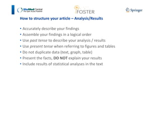 How to structure your article – Analysis/Results 
• Accurately describe your findings 
• Assemble your findings in a logical order 
• Use past tense to describe your analysis / results 
• Use present tense when referring to figures and tables 
• Do not duplicate data (text, graph, table) 
• Present the facts, DO NOT explain your results 
• Include results of statistical analyses in the text 
 