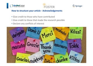 How to structure your article - Acknowledgements 
• Give credit to those who have contributed 
• Give credit to those that made the research possible 
• Declare any conflicts of interest 
 