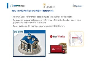 How to structure your article - References 
• Format your references according to the author instructions 
• Be precise in your references; references form the link between your 
paper and the scientific literature 
• Tools available to manage your own scientific library 
 