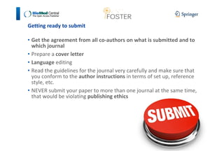 Getting ready to submit 
• Get the agreement from all co-authors on what is submitted and to 
which journal 
• Prepare a cover letter 
• Language editing 
• Read the guidelines for the journal very carefully and make sure that 
you conform to the author instructions in terms of set up, reference 
style, etc. 
• NEVER submit your paper to more than one journal at the same time, 
that would be violating publishing ethics 
 